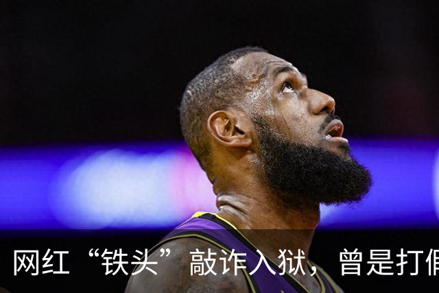 网红“铁头”敲诈入狱，曾是打假先锋却变身“打钱”高手